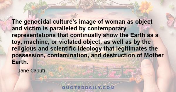 The genocidal culture's image of woman as object and victim is paralleled by contemporary representations that continually show the Earth as a toy, machine, or violated object, as well as by the religious and scientific 