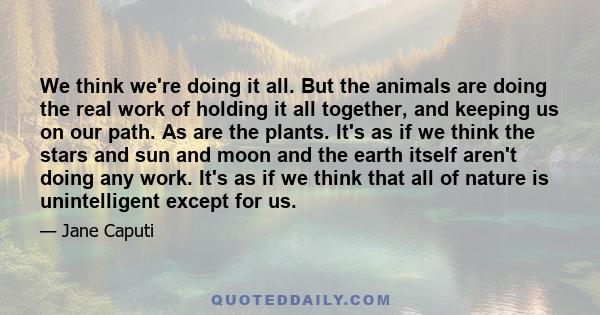 We think we're doing it all. But the animals are doing the real work of holding it all together, and keeping us on our path. As are the plants. It's as if we think the stars and sun and moon and the earth itself aren't