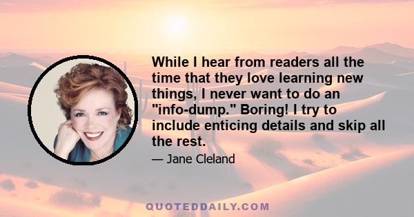 While I hear from readers all the time that they love learning new things, I never want to do an info-dump. Boring! I try to include enticing details and skip all the rest.