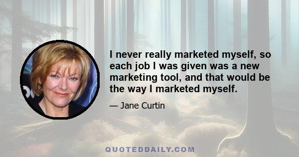 I never really marketed myself, so each job I was given was a new marketing tool, and that would be the way I marketed myself.