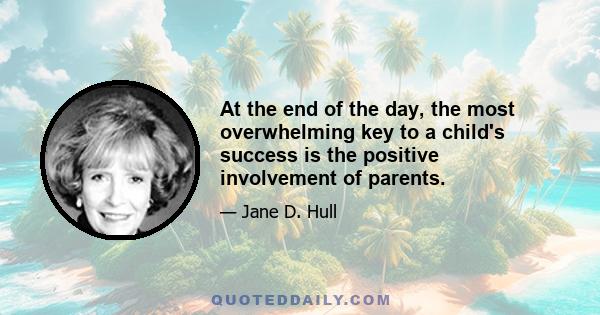 At the end of the day, the most overwhelming key to a child's success is the positive involvement of parents.