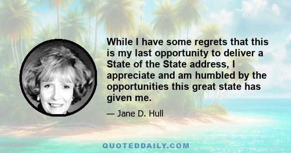 While I have some regrets that this is my last opportunity to deliver a State of the State address, I appreciate and am humbled by the opportunities this great state has given me.