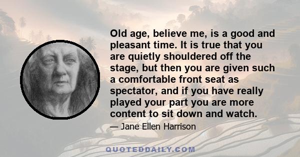 Old age, believe me, is a good and pleasant time. It is true that you are quietly shouldered off the stage, but then you are given such a comfortable front seat as spectator, and if you have really played your part you