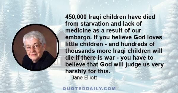 450,000 Iraqi children have died from starvation and lack of medicine as a result of our embargo. If you believe God loves little children - and hundreds of thousands more Iraqi children will die if there is war - you