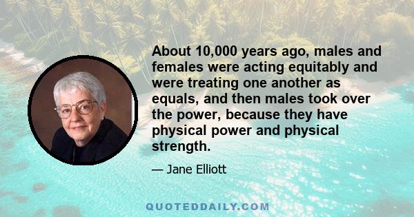 About 10,000 years ago, males and females were acting equitably and were treating one another as equals, and then males took over the power, because they have physical power and physical strength.