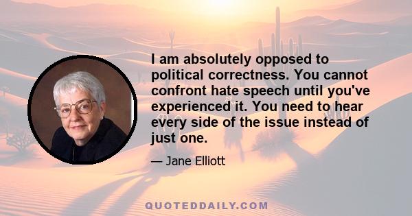 I am absolutely opposed to political correctness. You cannot confront hate speech until you've experienced it. You need to hear every side of the issue instead of just one.