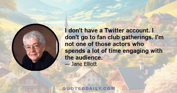 I don't have a Twitter account. I don't go to fan club gatherings. I'm not one of those actors who spends a lot of time engaging with the audience.