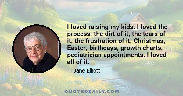 I loved raising my kids. I loved the process, the dirt of it, the tears of it, the frustration of it, Christmas, Easter, birthdays, growth charts, pediatrician appointments. I loved all of it.