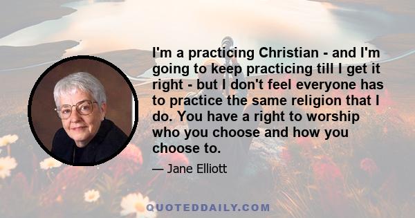 I'm a practicing Christian - and I'm going to keep practicing till I get it right - but I don't feel everyone has to practice the same religion that I do. You have a right to worship who you choose and how you choose to.