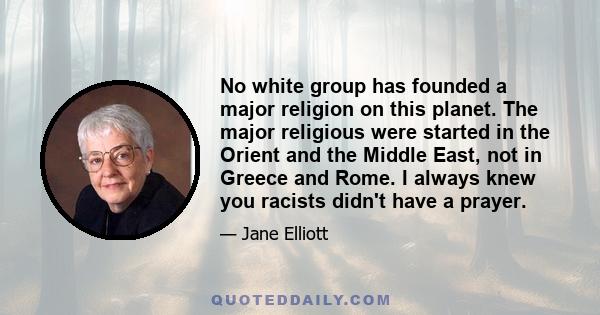 No white group has founded a major religion on this planet. The major religious were started in the Orient and the Middle East, not in Greece and Rome. I always knew you racists didn't have a prayer.