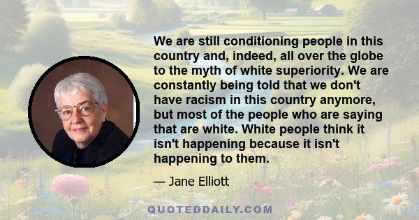 We are still conditioning people in this country and, indeed, all over the globe to the myth of white superiority. We are constantly being told that we don't have racism in this country anymore, but most of the people