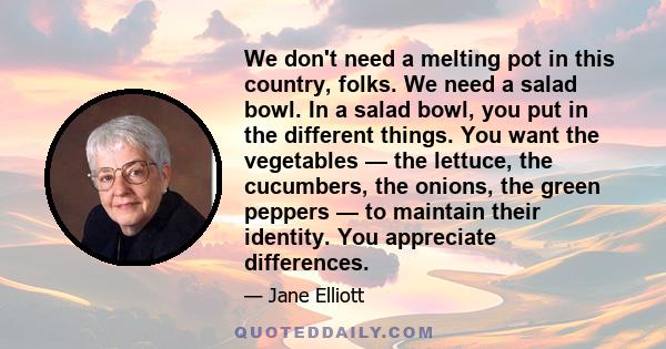 We don't need a melting pot in this country, folks. We need a salad bowl. In a salad bowl, you put in the different things. You want the vegetables — the lettuce, the cucumbers, the onions, the green peppers — to