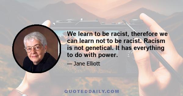 We learn to be racist, therefore we can learn not to be racist. Racism is not genetical. It has everything to do with power.