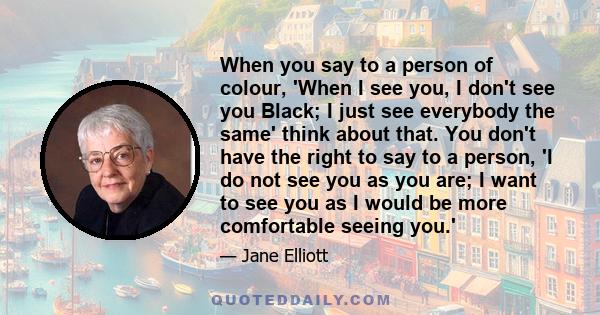 When you say to a person of colour, 'When I see you, I don't see you Black; I just see everybody the same' think about that. You don't have the right to say to a person, 'I do not see you as you are; I want to see you