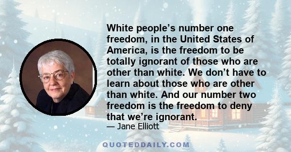 White people’s number one freedom, in the United States of America, is the freedom to be totally ignorant of those who are other than white. We don’t have to learn about those who are other than white. And our number