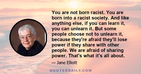 You are not born racist. You are born into a racist society. And like anything else, if you can learn it, you can unlearn it. But some people choose not to unlearn it, because they're afraid they'll lose power if they