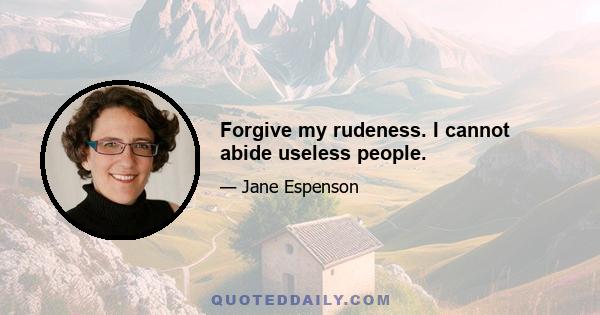 Forgive my rudeness. I cannot abide useless people.