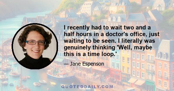 I recently had to wait two and a half hours in a doctor's office, just waiting to be seen. I literally was genuinely thinking 'Well, maybe this is a time loop.'