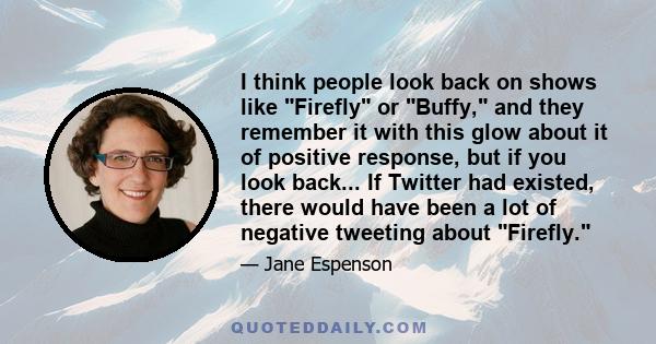 I think people look back on shows like Firefly or Buffy, and they remember it with this glow about it of positive response, but if you look back... If Twitter had existed, there would have been a lot of negative