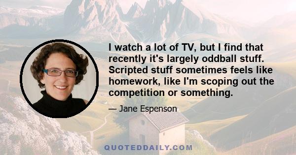 I watch a lot of TV, but I find that recently it's largely oddball stuff. Scripted stuff sometimes feels like homework, like I'm scoping out the competition or something.