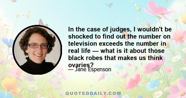 In the case of judges, I wouldn't be shocked to find out the number on television exceeds the number in real life — what is it about those black robes that makes us think ovaries?