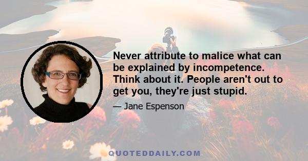 Never attribute to malice what can be explained by incompetence. Think about it. People aren't out to get you, they're just stupid.