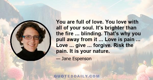 You are full of love. You love with all of your soul. It's brighter than the fire ... blinding. That's why you pull away from it ... Love is pain ... Love ... give ... forgive. Risk the pain. It is your nature.