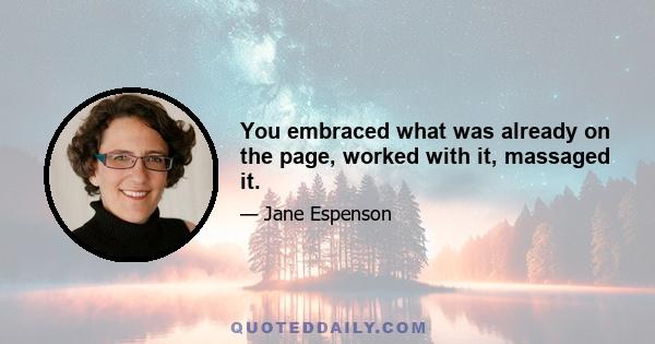 You embraced what was already on the page, worked with it, massaged it.