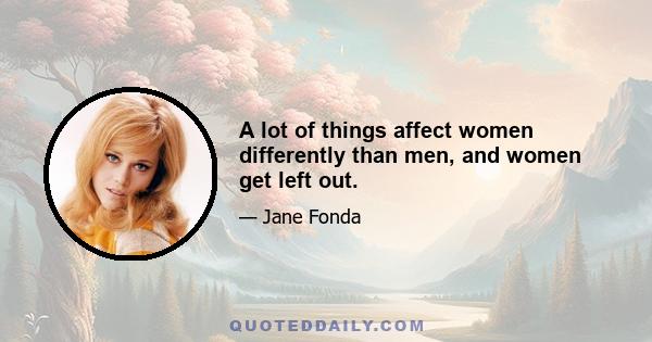 A lot of things affect women differently than men, and women get left out.