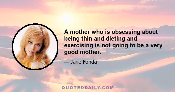 A mother who is obsessing about being thin and dieting and exercising is not going to be a very good mother.