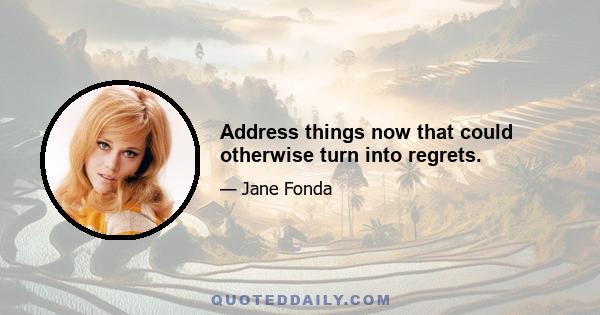 Address things now that could otherwise turn into regrets.