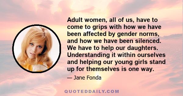 Adult women, all of us, have to come to grips with how we have been affected by gender norms, and how we have been silenced. We have to help our daughters. Understanding it within ourselves and helping our young girls