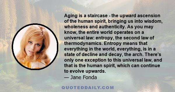 Aging is a staircase - the upward ascension of the human spirit, bringing us into wisdom, wholeness and authenticity. As you may know, the entire world operates on a universal law: entropy, the second law of