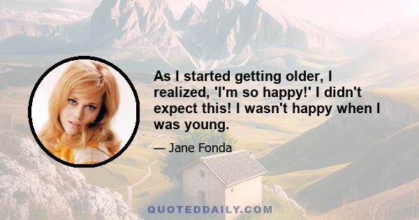 As I started getting older, I realized, 'I'm so happy!' I didn't expect this! I wasn't happy when I was young.