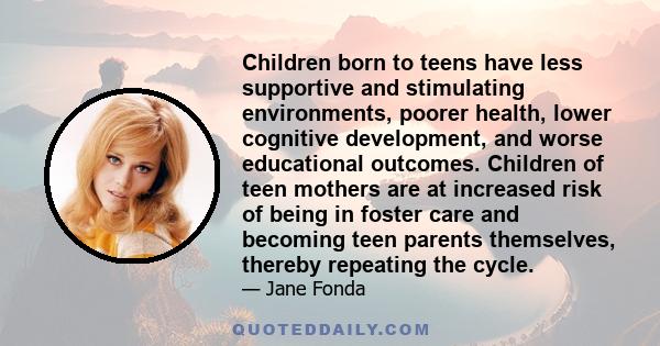 Children born to teens have less supportive and stimulating environments, poorer health, lower cognitive development, and worse educational outcomes. Children of teen mothers are at increased risk of being in foster