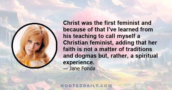 Christ was the first feminist and because of that I've learned from his teaching to call myself a Christian feminist, adding that her faith is not a matter of traditions and dogmas but, rather, a spiritual experience.