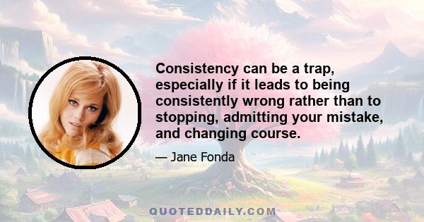 Consistency can be a trap, especially if it leads to being consistently wrong rather than to stopping, admitting your mistake, and changing course.