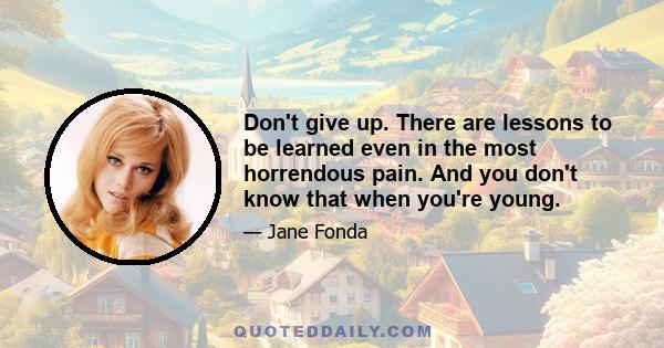 Don't give up. There are lessons to be learned even in the most horrendous pain. And you don't know that when you're young.