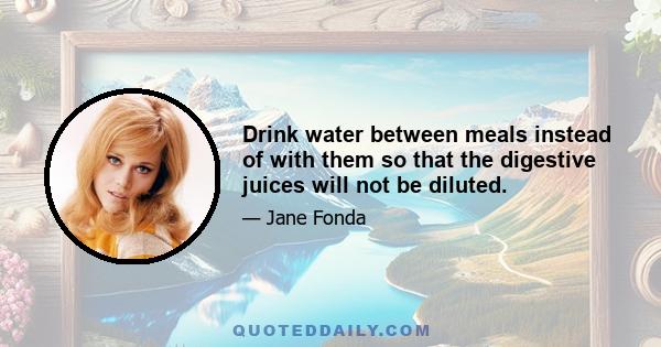 Drink water between meals instead of with them so that the digestive juices will not be diluted.