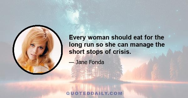 Every woman should eat for the long run so she can manage the short stops of crisis.