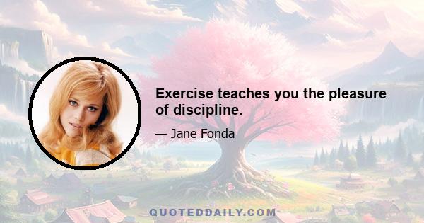 Exercise teaches you the pleasure of discipline.