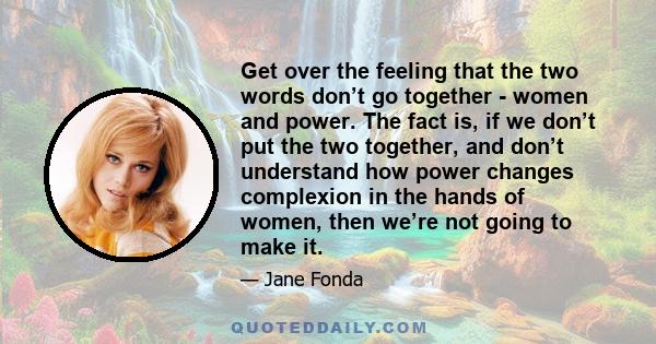 Get over the feeling that the two words don’t go together - women and power. The fact is, if we don’t put the two together, and don’t understand how power changes complexion in the hands of women, then we’re not going