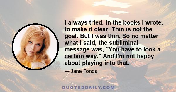 I always tried, in the books I wrote, to make it clear: Thin is not the goal. But I was thin. So no matter what I said, the subliminal message was, You have to look a certain way. And I'm not happy about playing into