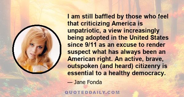 I am still baffled by those who feel that criticizing America is unpatriotic, a view increasingly being adopted in the United States since 9/11 as an excuse to render suspect what has always been an American right. An