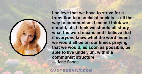 I believe that we have to strive for a transition to a socialist society ... all the way to communism. I mean I think we should, uh, I think we should all study what the word means and I believe that if everyone knew