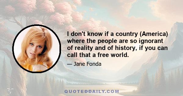 I don't know if a country (America) where the people are so ignorant of reality and of history, if you can call that a free world.