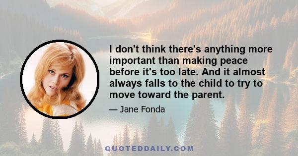 I don't think there's anything more important than making peace before it's too late. And it almost always falls to the child to try to move toward the parent.