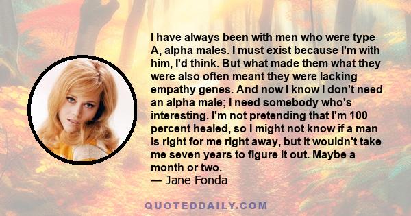 I have always been with men who were type A, alpha males. I must exist because I'm with him, I'd think. But what made them what they were also often meant they were lacking empathy genes. And now I know I don't need an