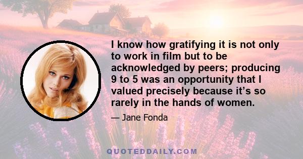 I know how gratifying it is not only to work in film but to be acknowledged by peers; producing 9 to 5 was an opportunity that I valued precisely because it’s so rarely in the hands of women.