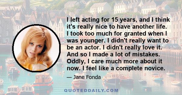 I left acting for 15 years, and I think it's really nice to have another life. I took too much for granted when I was younger.